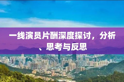 一線演員片酬深度探討，分析、思考與反思