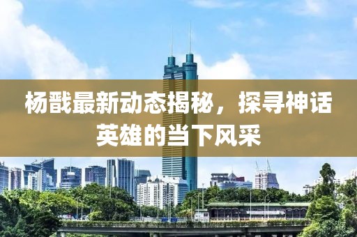 楊戩最新動(dòng)態(tài)揭秘，探尋神話英雄的當(dāng)下風(fēng)采