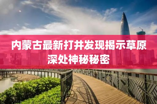 內(nèi)蒙古最新打井發(fā)現(xiàn)揭示草原深處神秘秘密