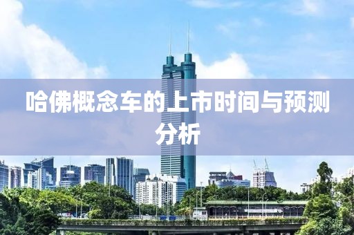 哈佛概念車的上市時(shí)間與預(yù)測分析