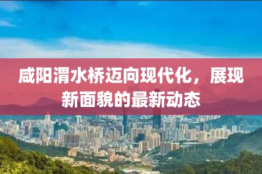 咸陽渭水橋邁向現(xiàn)代化，展現(xiàn)新面貌的最新動態(tài)