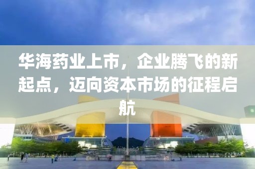 華海藥業(yè)上市，企業(yè)騰飛的新起點(diǎn)，邁向資本市場(chǎng)的征程啟航