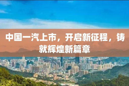 中國一汽上市，開啟新征程，鑄就輝煌新篇章