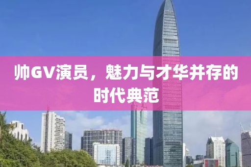 帥GV演員，魅力與才華并存的時(shí)代典范
