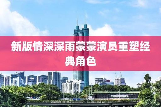 新版情深深雨蒙蒙演員重塑經(jīng)典角色