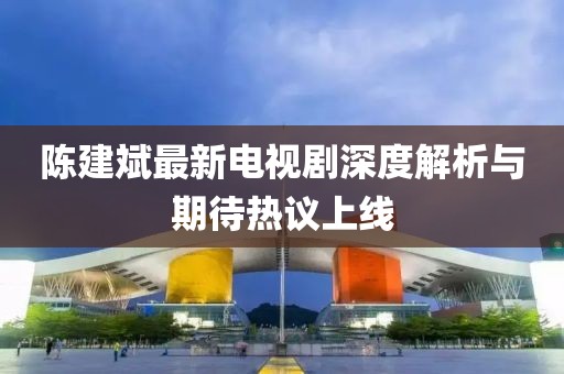 陳建斌最新電視劇深度解析與期待熱議上線