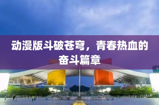 動漫版斗破蒼穹，青春熱血的奮斗篇章