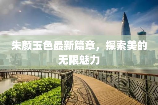 朱顏玉色最新篇章，探索美的無限魅力