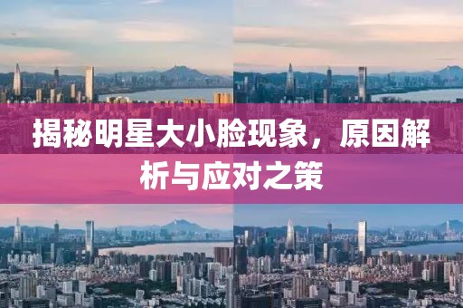 揭秘明星大小臉現(xiàn)象，原因解析與應(yīng)對之策