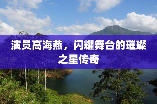 演員高海燕，閃耀舞臺的璀璨之星傳奇