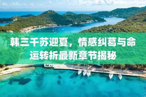 韓三千蘇迎夏，情感糾葛與命運轉(zhuǎn)折最新章節(jié)揭秘