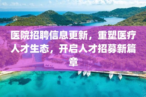 醫(yī)院招聘信息更新，重塑醫(yī)療人才生態(tài)，開啟人才招募新篇章