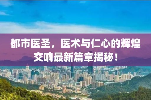 都市醫(yī)圣，醫(yī)術(shù)與仁心的輝煌交響最新篇章揭秘！