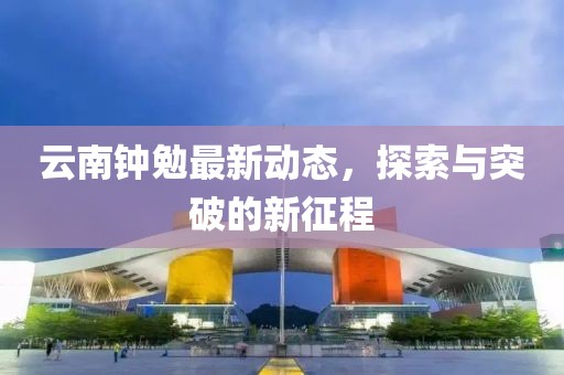 云南鐘勉最新動(dòng)態(tài)，探索與突破的新征程