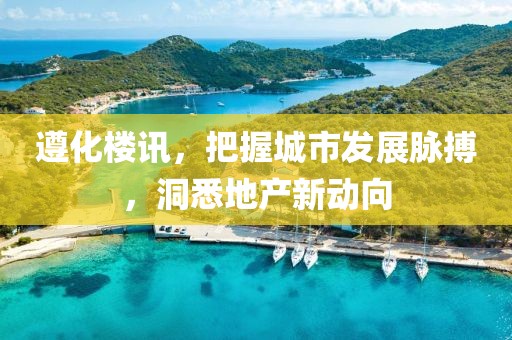 遵化樓訊，把握城市發(fā)展脈搏，洞悉地產(chǎn)新動向