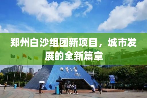 鄭州白沙組團新項目，城市發(fā)展的全新篇章