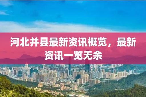 河北并縣最新資訊概覽，最新資訊一覽無余