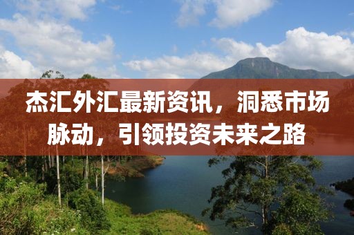 杰匯外匯最新資訊，洞悉市場脈動(dòng)，引領(lǐng)投資未來之路