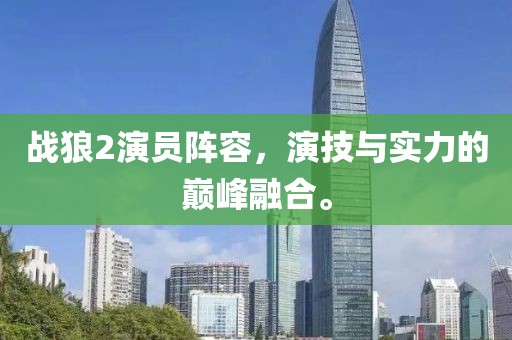 戰(zhàn)狼2演員陣容，演技與實力的巔峰融合。