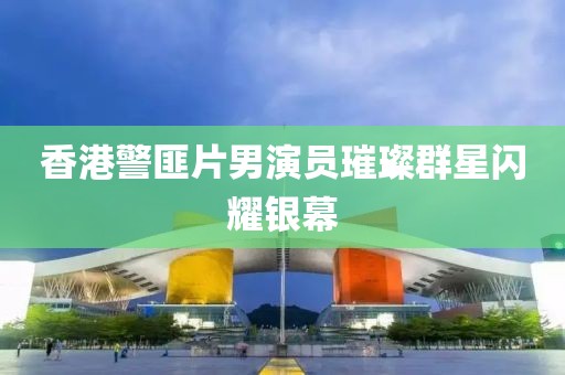 香港警匪片男演員璀璨群星閃耀銀幕