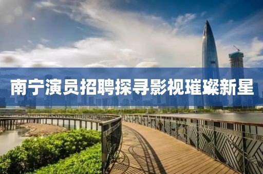 南寧演員招聘探尋影視璀璨新星