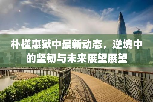 樸槿惠獄中最新動態(tài)，逆境中的堅韌與未來展望展望