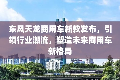 東風(fēng)天龍商用車新款發(fā)布，引領(lǐng)行業(yè)潮流，塑造未來(lái)商用車新格局