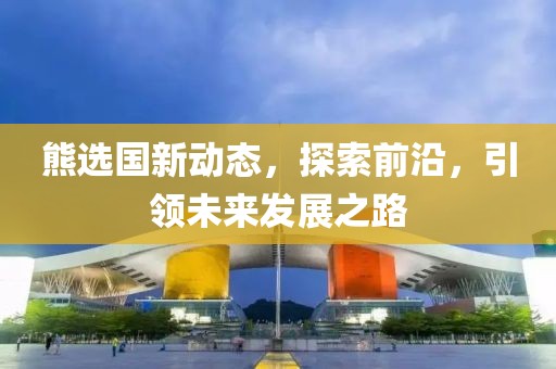 熊選國新動態(tài)，探索前沿，引領未來發(fā)展之路