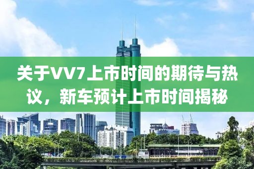 關于VV7上市時間的期待與熱議，新車預計上市時間揭秘