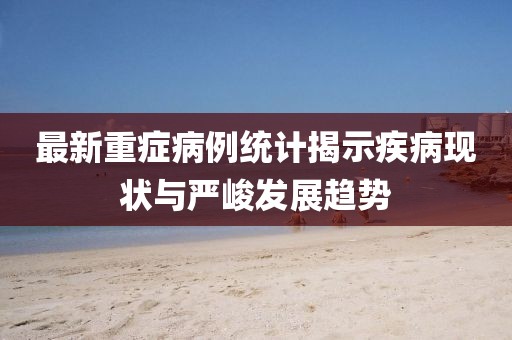最新重癥病例統(tǒng)計(jì)揭示疾病現(xiàn)狀與嚴(yán)峻發(fā)展趨勢