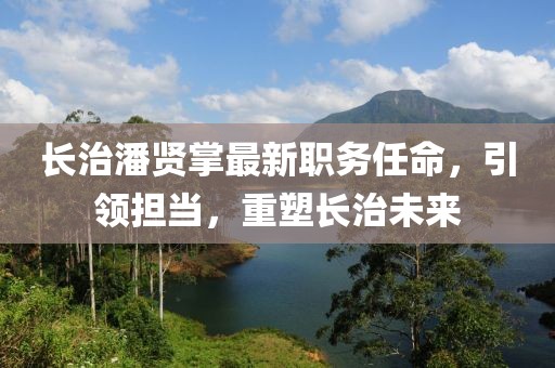 長(zhǎng)治潘賢掌最新職務(wù)任命，引領(lǐng)擔(dān)當(dāng)，重塑長(zhǎng)治未來(lái)