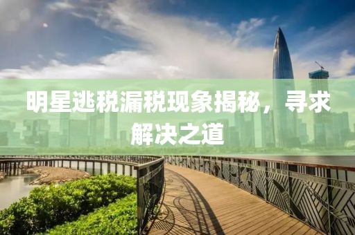 明星逃稅漏稅現(xiàn)象揭秘，尋求解決之道