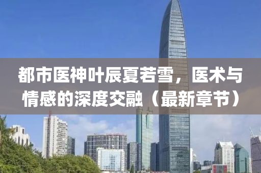 都市醫(yī)神葉辰夏若雪，醫(yī)術(shù)與情感的深度交融（最新章節(jié)）
