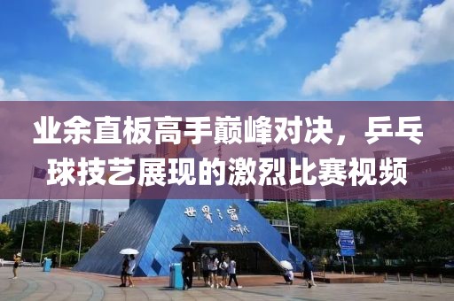 業(yè)余直板高手巔峰對決，乒乓球技藝展現(xiàn)的激烈比賽視頻