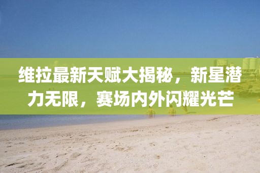 維拉最新天賦大揭秘，新星潛力無限，賽場內(nèi)外閃耀光芒