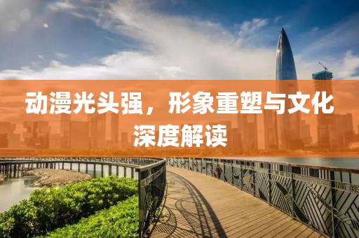 動(dòng)漫光頭強(qiáng)，形象重塑與文化深度解讀