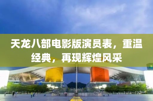 天龍八部電影版演員表，重溫經(jīng)典，再現(xiàn)輝煌風(fēng)采