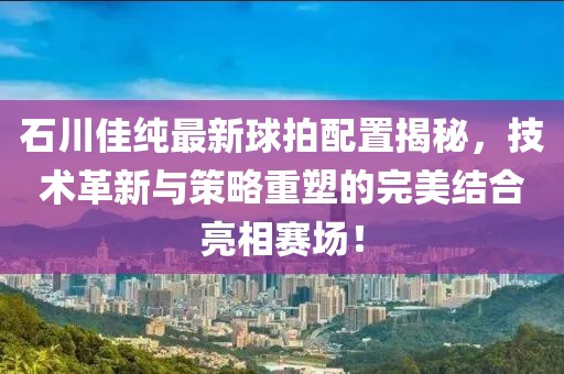 石川佳純最新球拍配置揭秘，技術革新與策略重塑的完美結合亮相賽場！