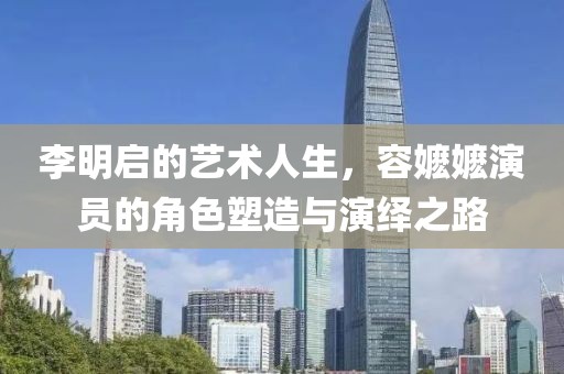李明啟的藝術(shù)人生，容嬤嬤演員的角色塑造與演繹之路
