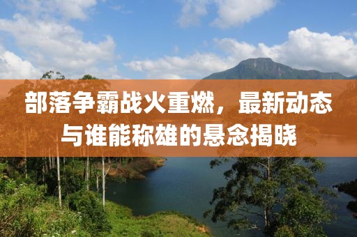 部落爭霸戰(zhàn)火重燃，最新動態(tài)與誰能稱雄的懸念揭曉