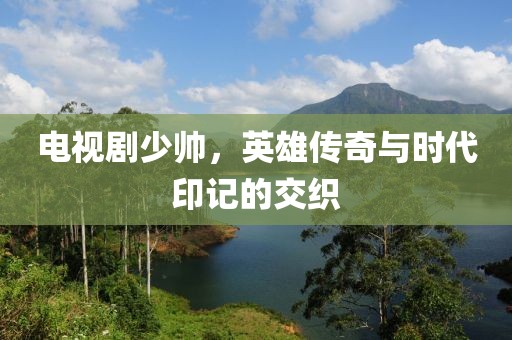 電視劇少帥，英雄傳奇與時代印記的交織