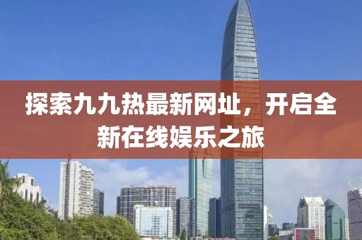 探索九九熱最新網(wǎng)址，開啟全新在線娛樂之旅