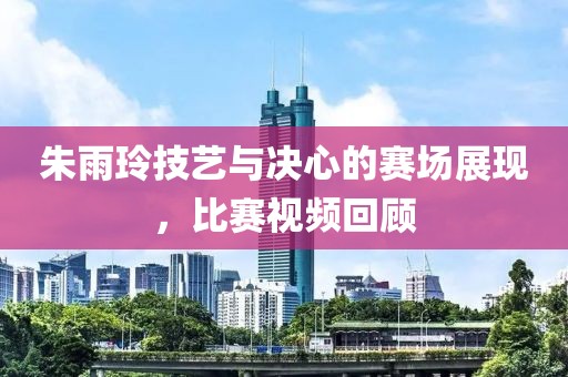 朱雨玲技藝與決心的賽場(chǎng)展現(xiàn)，比賽視頻回顧