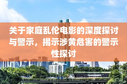 關(guān)于家庭亂倫電影的深度探討與警示，揭示涉黃危害的警示性探討