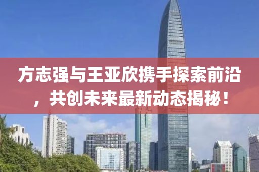 方志強(qiáng)與王亞欣攜手探索前沿，共創(chuàng)未來最新動(dòng)態(tài)揭秘！