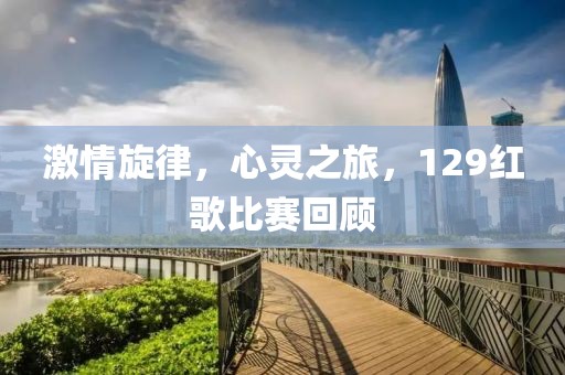 激情旋律，心靈之旅，129紅歌比賽回顧