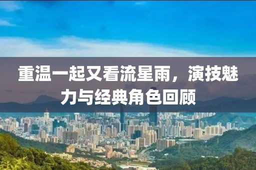 重溫一起又看流星雨，演技魅力與經(jīng)典角色回顧