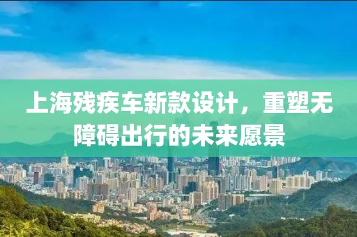 上海殘疾車新款設(shè)計(jì)，重塑無(wú)障礙出行的未來(lái)愿景