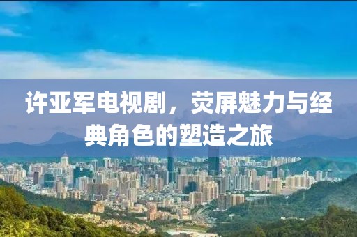 許亞軍電視劇，熒屏魅力與經(jīng)典角色的塑造之旅