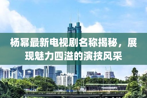 楊冪最新電視劇名稱揭秘，展現(xiàn)魅力四溢的演技風(fēng)采